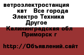 ветроэлектростанция 15-50 квт - Все города Электро-Техника » Другое   . Калининградская обл.,Приморск г.